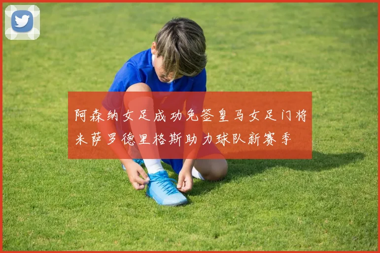 阿森纳女足成功免签皇马女足门将米萨罗德里格斯助力球队新赛季