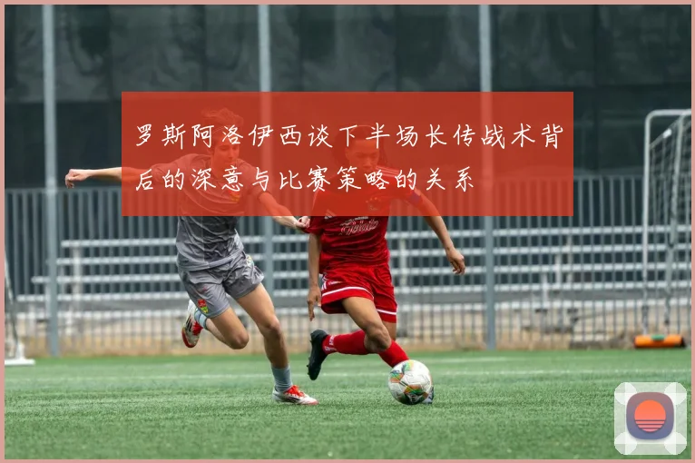 罗斯阿洛伊西谈下半场长传战术背后的深意与比赛策略的关系