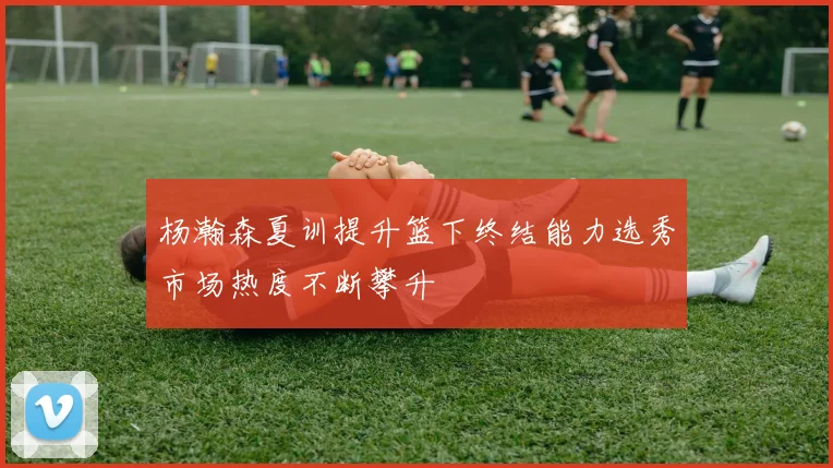 杨瀚森夏训提升篮下终结能力选秀市场热度不断攀升