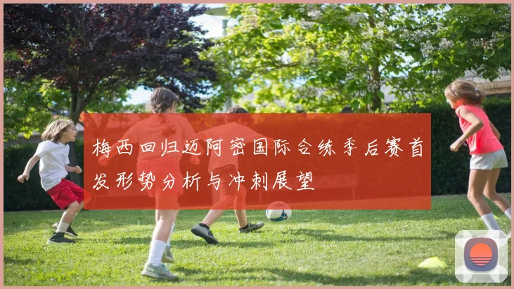 梅西回归迈阿密国际合练季后赛首发形势分析与冲刺展望