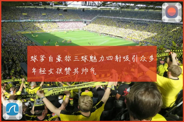 球爹自豪称三球魅力四射吸引众多年轻女孩赞其帅气